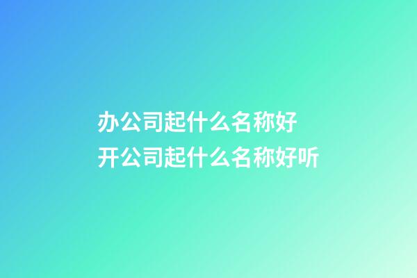 办公司起什么名称好 开公司起什么名称好听